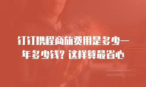 钉钉携程商旅费用是多少一年多少钱？这样算最省心