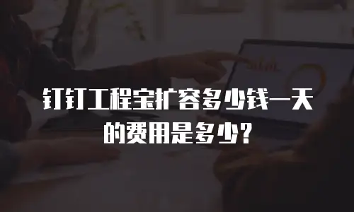 钉钉工程宝扩容多少钱一天的费用是多少？