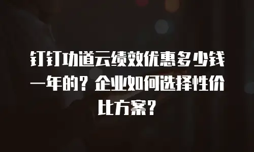钉钉功道云绩效优惠多少钱一年的？企业如何选择性价比方案？
