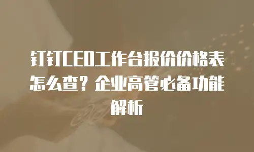 钉钉CEO工作台报价价格表怎么查？企业高管必备功能解析