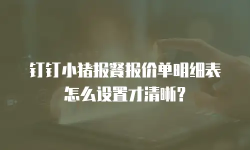 钉钉小猪报餐报价单明细表怎么设置才清晰？