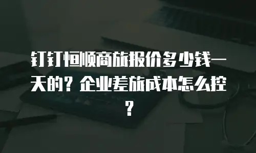 钉钉恒顺商旅报价多少钱一天的？企业差旅成本怎么控？