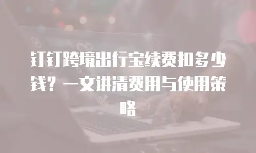 钉钉跨境出行宝续费扣多少钱？一文讲清费用与使用策略