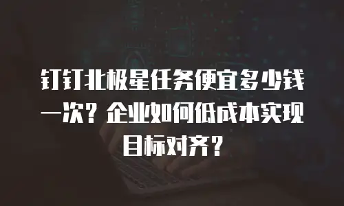 钉钉北极星任务便宜多少钱一次？企业如何低成本实现目标对齐？
