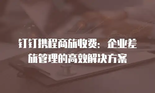 钉钉携程商旅收费：企业差旅管理的高效解决方案