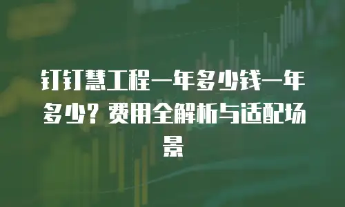 钉钉慧工程一年多少钱一年多少？费用全解析与适配场景