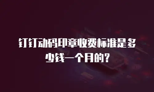 钉钉动码印章收费标准是多少钱一个月的？