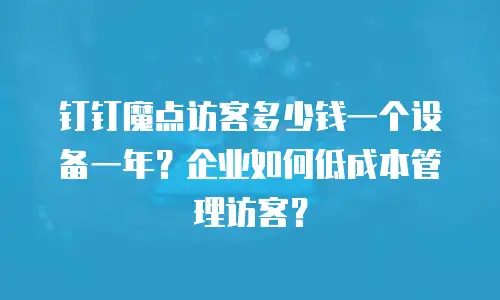 钉钉魔点访客多少钱一个设备一年？企业如何低成本管理访客？