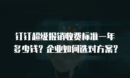 钉钉超级报销收费标准一年多少钱？企业如何选对方案？