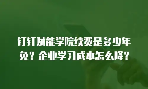 钉钉赋能学院续费是多少年免？企业学习成本怎么降？
