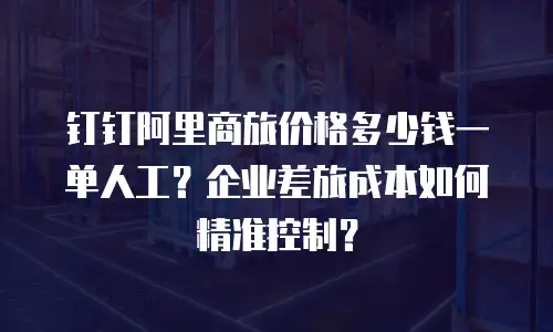 钉钉阿里商旅价格多少钱一单人工？企业差旅成本如何精准控制？