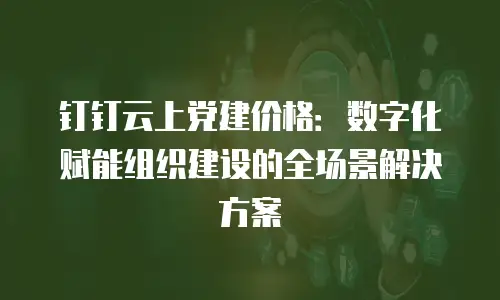 钉钉云上党建价格：数字化赋能组织建设的全场景解决方案