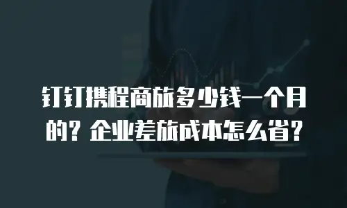 钉钉携程商旅多少钱一个月的？企业差旅成本怎么省？