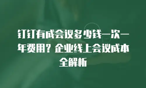 钉钉有成会议多少钱一次一年费用？企业线上会议成本全解析