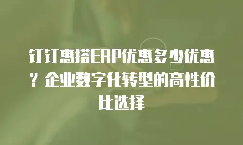 钉钉惠搭ERP优惠多少优惠？企业数字化转型的高性价比选择