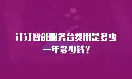 钉钉智能服务台费用是多少一年多少钱？
