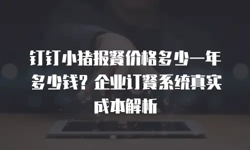 钉钉小猪报餐价格多少一年多少钱？企业订餐系统真实成本解析