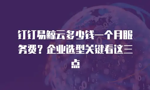 钉钉易鲸云多少钱一个月服务费？企业选型关键看这三点
