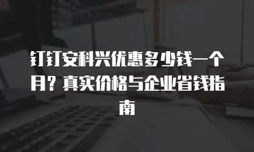 钉钉安科兴优惠多少钱一个月？真实价格与企业省钱指南