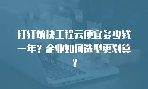 钉钉筑快工程云便宜多少钱一年？企业如何选型更划算？