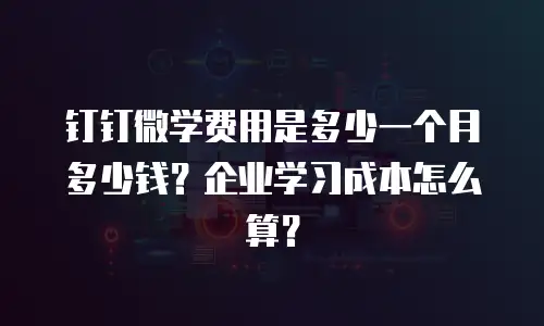 钉钉微学费用是多少一个月多少钱？企业学习成本怎么算？