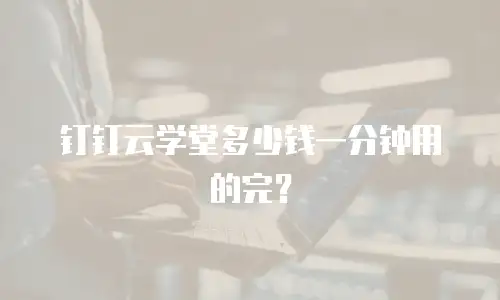 钉钉云学堂多少钱一分钟用的完？