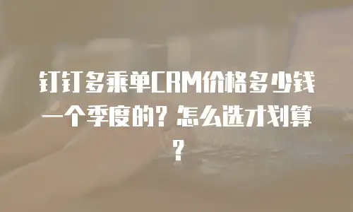 钉钉多乘单CRM价格多少钱一个季度的？怎么选才划算？