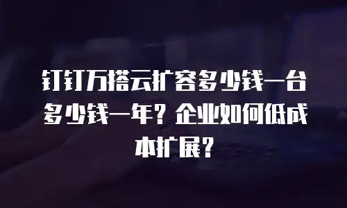 钉钉万搭云扩容多少钱一台多少钱一年？企业如何低成本扩展？
