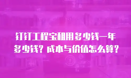 钉钉工程宝租用多少钱一年多少钱？成本与价值怎么算？