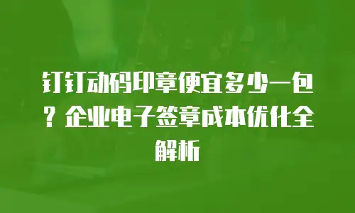 钉钉动码印章便宜多少一包？企业电子签章成本优化全解析