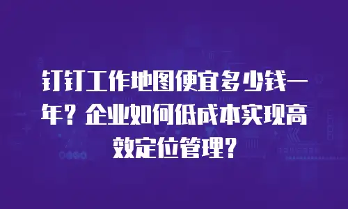 钉钉工作地图便宜多少钱一年？企业如何低成本实现高效定位管理？