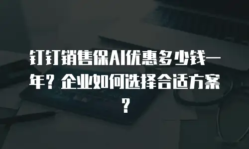钉钉销售保AI优惠多少钱一年？企业如何选择合适方案？