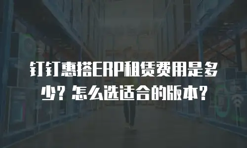 钉钉惠搭ERP租赁费用是多少？怎么选适合的版本？