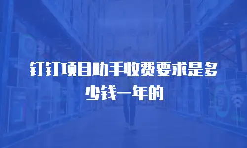 钉钉项目助手收费要求是多少钱一年的