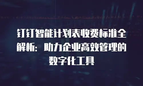 钉钉智能计划表收费标准全解析：助力企业高效管理的数字化工具