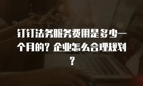 钉钉法务服务费用是多少一个月的？企业怎么合理规划？