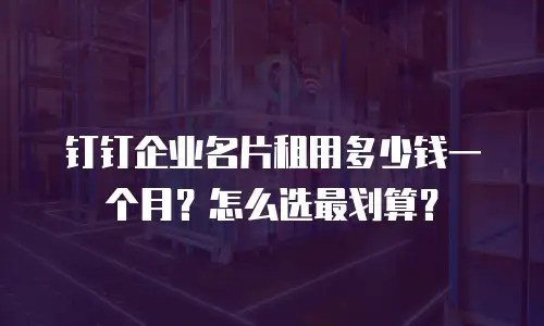 钉钉企业名片租用多少钱一个月？怎么选最划算？