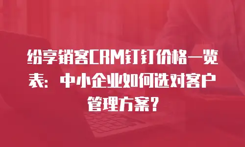 纷享销客CRM钉钉价格一览表：中小企业如何选对客户管理方案？