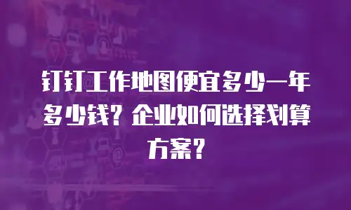 钉钉工作地图便宜多少一年多少钱？企业如何选择划算方案？