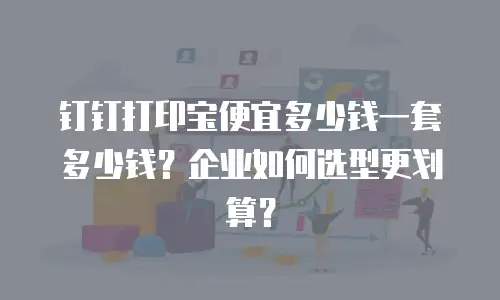 钉钉打印宝便宜多少钱一套多少钱？企业如何选型更划算？