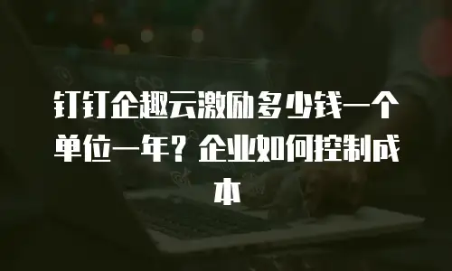 钉钉企趣云激励多少钱一个单位一年？企业如何控制成本