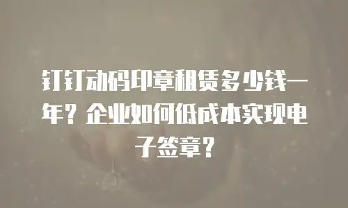 钉钉动码印章租赁多少钱一年？企业如何低成本实现电子签章？