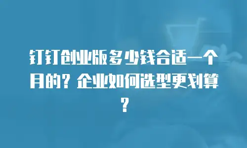钉钉创业版多少钱合适一个月的？企业如何选型更划算？