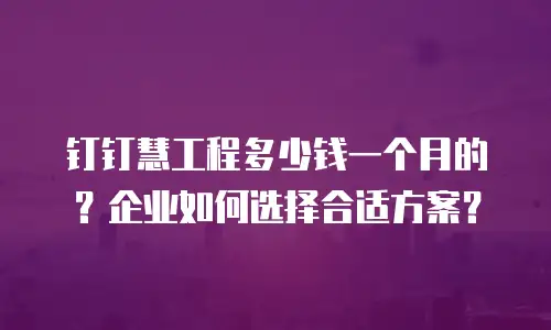 钉钉慧工程多少钱一个月的？企业如何选择合适方案？