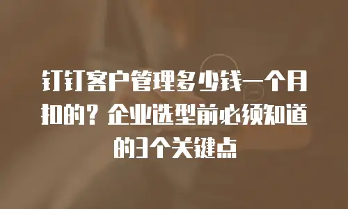 钉钉客户管理多少钱一个月扣的？企业选型前必须知道的3个关键点