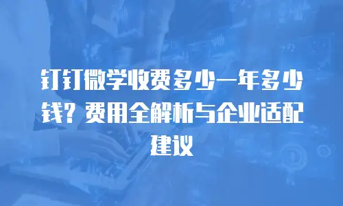 钉钉微学收费多少一年多少钱？费用全解析与企业适配建议
