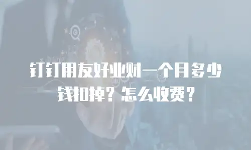 钉钉用友好业财一个月多少钱扣掉？怎么收费？