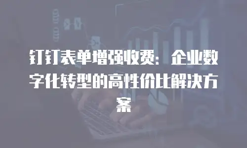 钉钉表单增强收费：企业数字化转型的高性价比解决方案