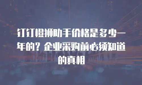 钉钉橙狮助手价格是多少一年的？企业采购前必须知道的真相