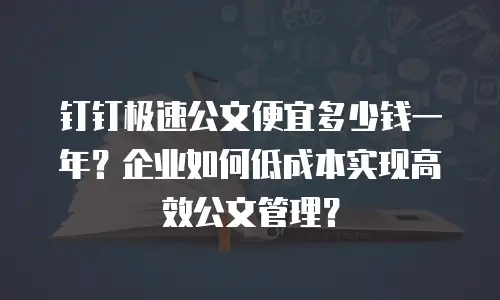 钉钉极速公文便宜多少钱一年？企业如何低成本实现高效公文管理？